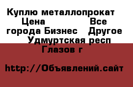 Куплю металлопрокат › Цена ­ 800 000 - Все города Бизнес » Другое   . Удмуртская респ.,Глазов г.